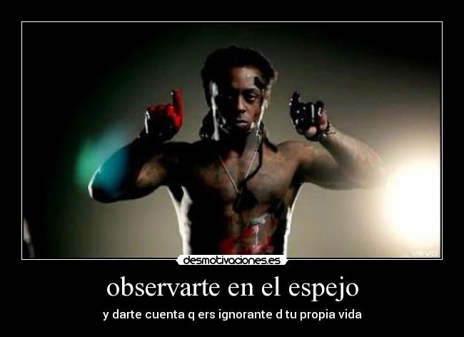 observarte en el espejo - y darte cuenta q ers ignorante d tu propia vida