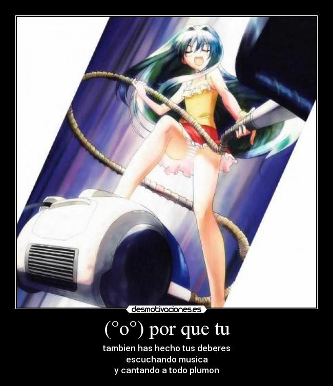 (°o°) por que tu - tambien has hecho tus deberes
escuchando musica
y cantando a todo plumon