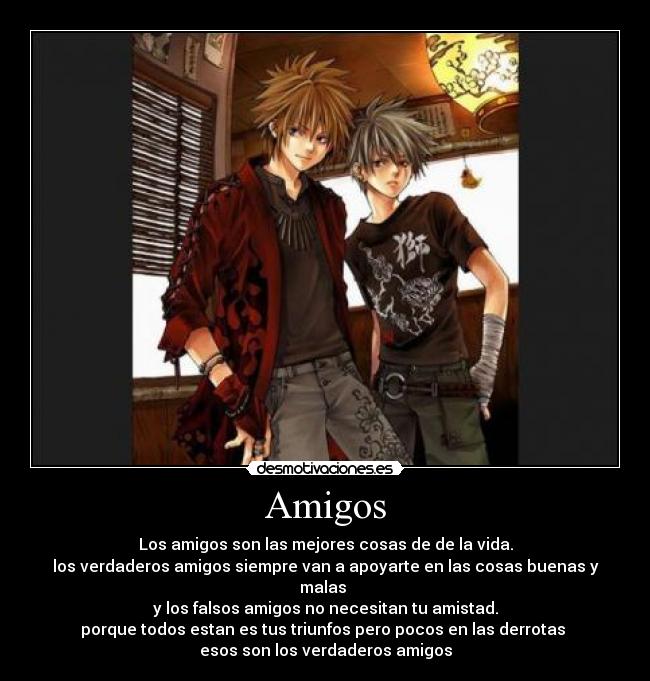 Amigos - Los amigos son las mejores cosas de de la vida.
los verdaderos amigos siempre van a apoyarte en las cosas buenas y malas
y los falsos amigos no necesitan tu amistad.
porque todos estan es tus triunfos pero pocos en las derrotas
esos son los verdaderos amigos
