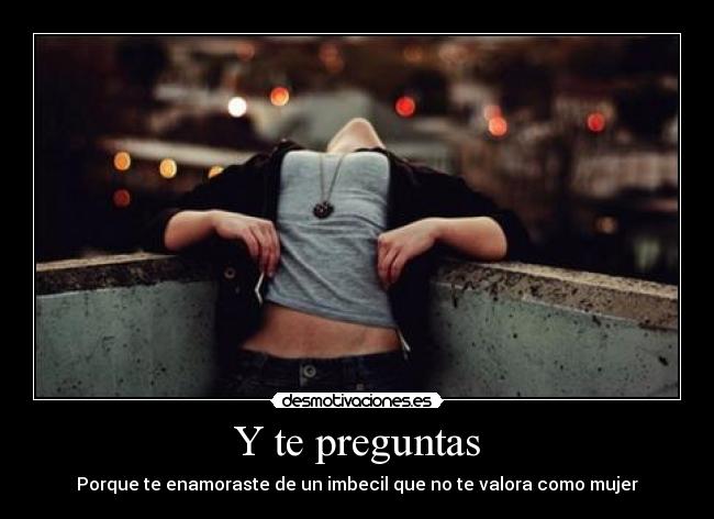 Y te preguntas - Porque te enamoraste de un imbecil que no te valora como mujer