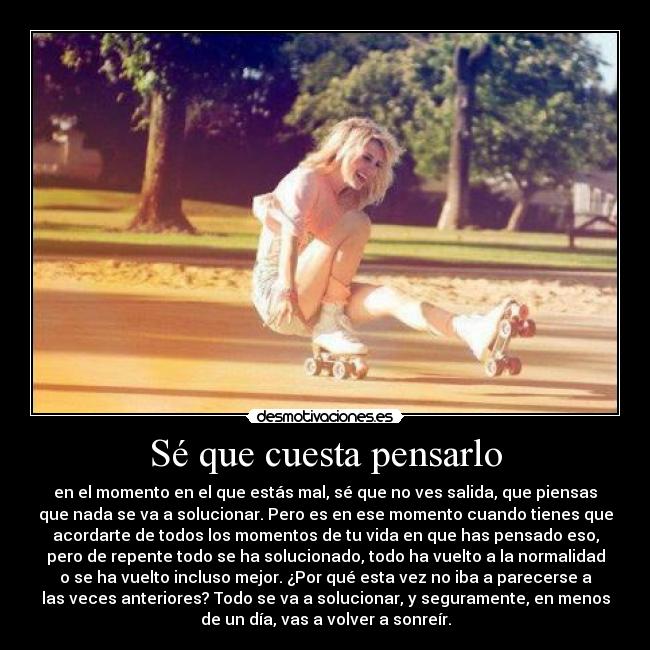 Sé que cuesta pensarlo - en el momento en el que estás mal, sé que no ves salida, que piensas
que nada se va a solucionar. Pero es en ese momento cuando tienes que
acordarte de todos los momentos de tu vida en que has pensado eso,
pero de repente todo se ha solucionado, todo ha vuelto a la normalidad
o se ha vuelto incluso mejor. ¿Por qué esta vez no iba a parecerse a
las veces anteriores? Todo se va a solucionar, y seguramente, en menos
de un día, vas a volver a sonreír.