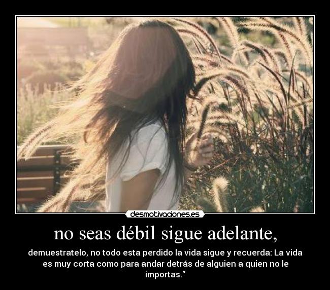 no seas débil sigue adelante, - demuestratelo, no todo esta perdido la vida sigue y recuerda: La vida
es muy corta como para andar detrás de alguien a quien no le
importas.