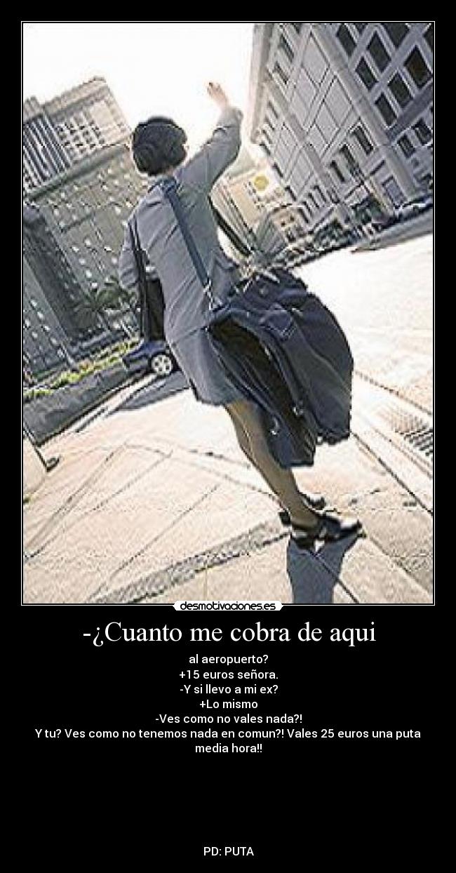 -¿Cuanto me cobra de aqui - al aeropuerto?
+15 euros señora.
-Y si llevo a mi ex?
+Lo mismo
-Ves como no vales nada?!
Y tu? Ves como no tenemos nada en comun?! Vales 25 euros una puta media hora!!






PD: PUTA