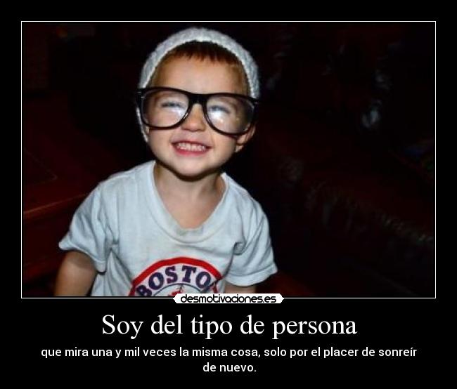 Soy del tipo de persona - que mira una y mil veces la misma cosa, solo por el placer de sonreír de nuevo.