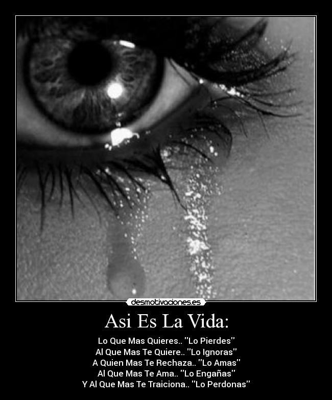 Asi Es La Vida: - Lo Que Mas Quieres.. Lo Pierdes
Al Que Mas Te Quiere.. Lo Ignoras
A Quien Mas Te Rechaza.. Lo Amas
Al Que Mas Te Ama.. Lo Engañas
Y Al Que Mas Te Traiciona.. Lo Perdonas