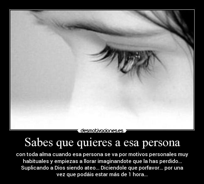 Sabes que quieres a esa persona - con toda alma cuando esa persona se va por motivos personales muy
habituales y empiezas a llorar imaginandote que la has perdido...
Suplicando a Dios siendo ateo... Diciendole que porfavor... por una
vez que podáis estar más de 1 hora...