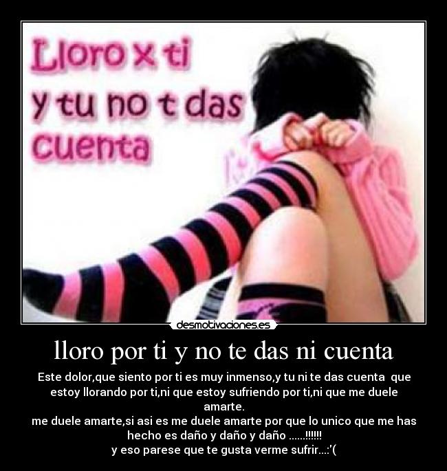 lloro por ti y no te das ni cuenta - Este dolor,que siento por ti es muy inmenso,y tu ni te das cuenta  que
estoy llorando por ti,ni que estoy sufriendo por ti,ni que me duele
amarte.
me duele amarte,si asi es me duele amarte por que lo unico que me has
hecho es daño y daño y daño ......!!!!!!
y eso parese que te gusta verme sufrir...:(