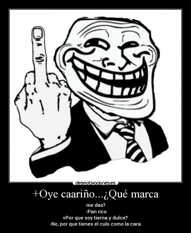 +Oye caariño...¿Qué marca - me das?
 -Pan rico
+Por que soy tierna y dulce? 
-No, por que tienes el culo como la cara.