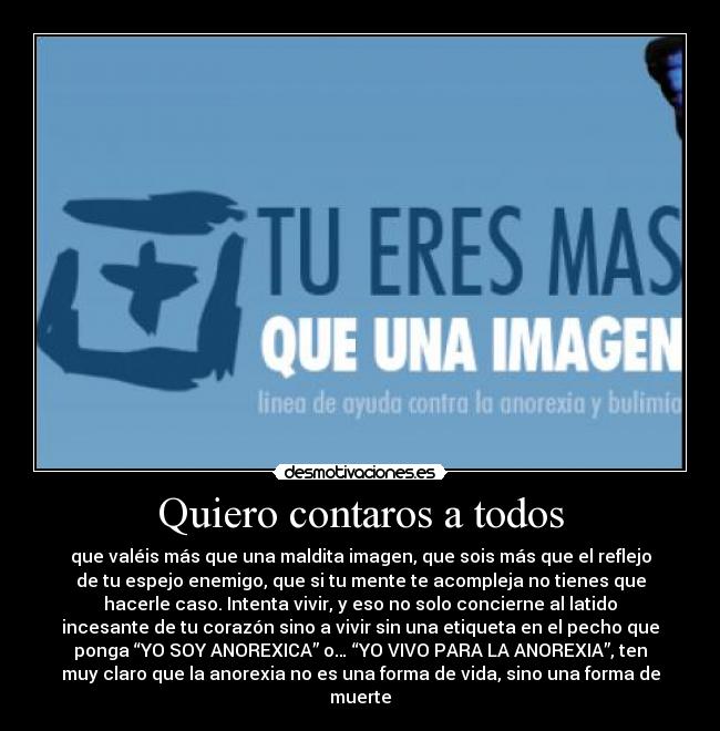 Quiero contaros a todos - que valéis más que una maldita imagen, que sois más que el reflejo
de tu espejo enemigo, que si tu mente te acompleja no tienes que
hacerle caso. Intenta vivir, y eso no solo concierne al latido
incesante de tu corazón sino a vivir sin una etiqueta en el pecho que
ponga “YO SOY ANOREXICA” o… “YO VIVO PARA LA ANOREXIA”, ten
muy claro que la anorexia no es una forma de vida, sino una forma de
muerte