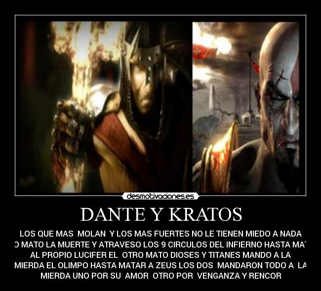 DANTE Y KRATOS - LOS QUE MAS MOLAN Y LOS MAS FUERTES NO LE TIENEN MIEDO A NADA
UNO MATO LA MUERTE Y ATRAVESO LOS 9 CIRCULOS DEL INFIERNO HASTA MATAR
AL PROPIO LUCIFER EL OTRO MATO DIOSES Y TITANES MANDO A LA
MIERDA EL OLIMPO HASTA MATAR A ZEUS LOS DOS MANDARON TODO A LA
MIERDA UNO POR SU AMOR OTRO POR VENGANZA Y RENCOR