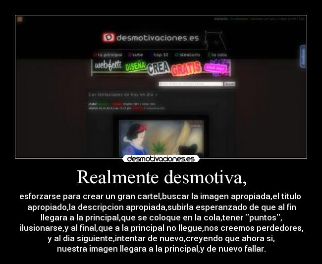 Realmente desmotiva, - esforzarse para crear un gran cartel,buscar la imagen apropiada,el titulo
apropiado,la descripcion apropiada,subirla esperanzado de que al fin
llegara a la principal,que se coloque en la cola,tener puntos,
ilusionarse,y al final,que a la principal no llegue,nos creemos perdedores,
y al dia siguiente,intentar de nuevo,creyendo que ahora si,
nuestra imagen llegara a la principal,y de nuevo fallar.