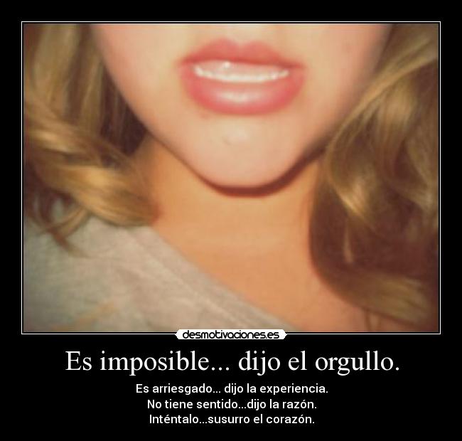 Es imposible... dijo el orgullo. - Es arriesgado... dijo la experiencia.
No tiene sentido...dijo la razón.
Inténtalo...susurro el corazón.