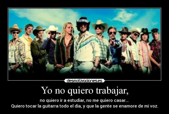 Yo no quiero trabajar, - no quiero ir a estudiar, no me quiero casar...
Quiero tocar la guitarra todo el dia, y que la gente se enamore de mi voz.