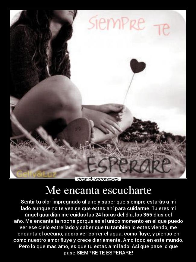 Me encanta escucharte - Sentir tu olor impregnado al aire y saber que siempre estarás a mi
lado aunque no te vea se que estas ahí para cuidarme. Tu eres mi
ángel guardián me cuidas las 24 horas del día, los 365 días del
año. Me encanta la noche porque es el unico momento en el que puedo
ver ese cielo estrellado y saber que tu también lo estas viendo, me
encanta el océano, adoro ver correr el agua, como fluye, y pienso en
como nuestro amor fluye y crece diariamente. Amo todo en este mundo.
Pero lo que mas amo, es que tu estas a mi lado! Asi que pase lo que
pase SIEMPRE TE ESPERARE!