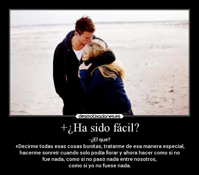 +¿Ha sido fácil? - -¿El que?
+Decirme todas esas cosas bonitas, tratarme de esa manera especial,
hacerme sonreír cuando solo podía llorar y ahora hacer como si no
fue nada, como si no pasó nada entre nosotros,
como si yo no fuese nada.