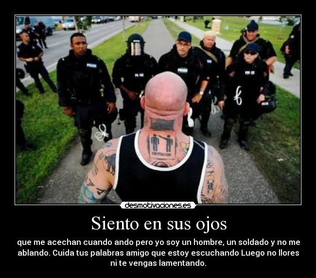 Siento en sus ojos - que me acechan cuando ando pero yo soy un hombre, un soldado y no me
ablando. Cuida tus palabras amigo que estoy escuchando Luego no llores
ni te vengas lamentando.