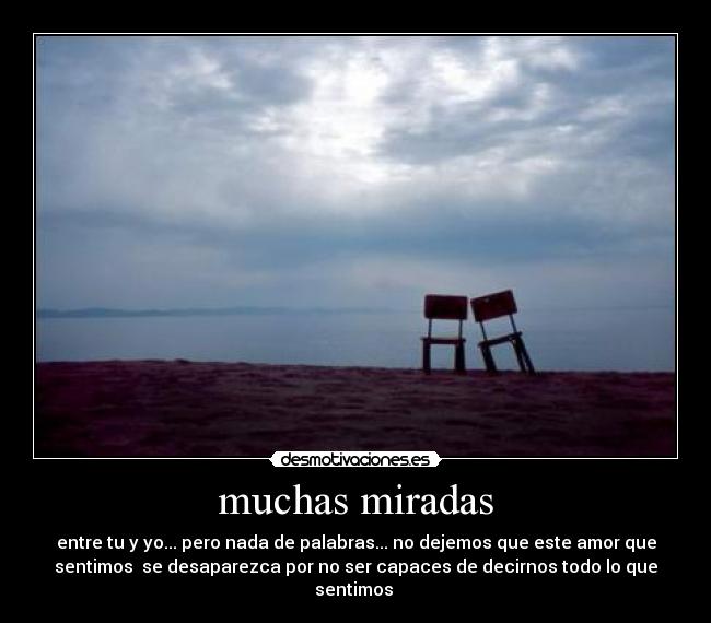 muchas miradas - entre tu y yo... pero nada de palabras... no dejemos que este amor que
sentimos se desaparezca por no ser capaces de decirnos todo lo que
sentimos