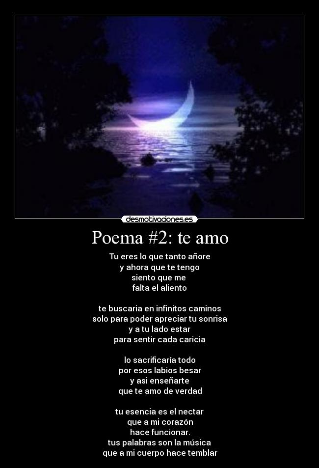 Poema #2: te amo - Tu eres lo que tanto añore
y ahora que te tengo
siento que me 
falta el aliento

te buscaria en infinitos caminos
solo para poder apreciar tu sonrisa
y a tu lado estar
para sentir cada caricia

lo sacrificaría todo
por esos labios besar
y asi enseñarte
que te amo de verdad

tu esencia es el nectar
que a mi corazón
hace funcionar.
tus palabras son la música
que a mi cuerpo hace temblar