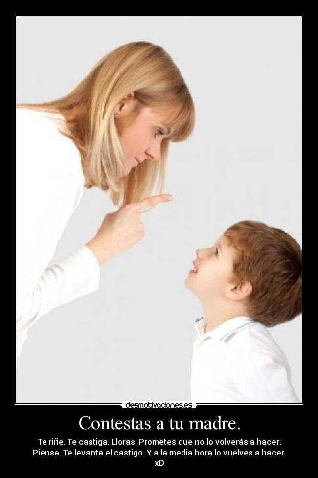 Contestas a tu madre. - Te riñe. Te castiga. Lloras. Prometes que no lo volverás a hacer.
Piensa. Te levanta el castigo. Y a la media hora lo vuelves a hacer.
xD
