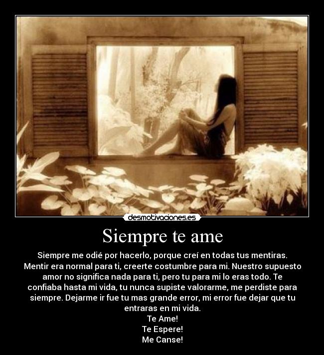 Siempre te ame - Siempre me odié por hacerlo, porque creí en todas tus mentiras.
Mentir era normal para ti, creerte costumbre para mi. Nuestro supuesto
amor no significa nada para ti, pero tu para mi lo eras todo. Te
confiaba hasta mi vida, tu nunca supiste valorarme, me perdiste para
siempre. Dejarme ir fue tu mas grande error, mi error fue dejar que tu
entraras en mi vida.
Te Ame!
Te Espere!
Me Canse!