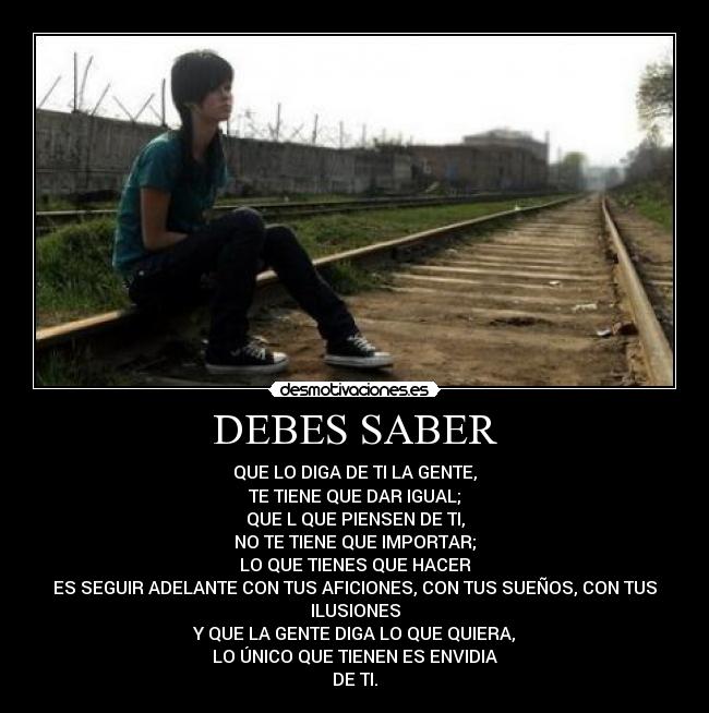 DEBES SABER - QUE LO DIGA DE TI LA GENTE,
TE TIENE QUE DAR IGUAL;
QUE L QUE PIENSEN DE TI,
NO TE TIENE QUE IMPORTAR;
LO QUE TIENES QUE HACER
ES SEGUIR ADELANTE CON TUS AFICIONES, CON TUS SUEÑOS, CON TUS
ILUSIONES
Y QUE LA GENTE DIGA LO QUE QUIERA,
LO ÚNICO QUE TIENEN ES ENVIDIA
DE TI.