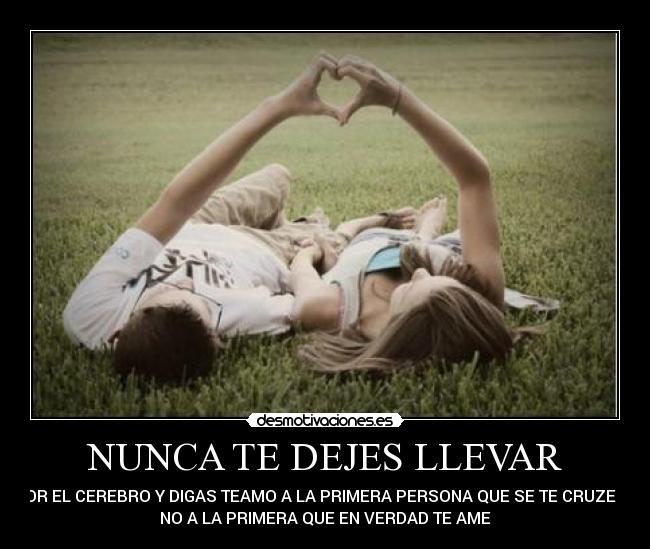 NUNCA TE DEJES LLEVAR - POR EL CEREBRO Y DIGAS TEAMO A LA PRIMERA PERSONA QUE SE TE CRUZE SI
NO A LA PRIMERA QUE EN VERDAD TE AME