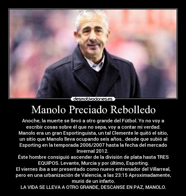 Manolo Preciado Rebolledo - Anoche, la muerte se llevó a otro grande del Fútbol. Yo no voy a
escribir cosas sobre él que no sepa, voy a contar mi verdad.
Manolo era un gran Esportinguista, un tal Clemente le quitó el sitio,
un sitio que Manolo lleva ocupando seis años.. desde que subió al
Esporting en la temporada 2006/2007 hasta la fecha del mercado
Invernal 2012.
Éste hombre consiguió ascender de la división de plata hasta TRES
EQUIPOS. Levante, Murcia y por último, Esporting.
El viernes iba a ser presentado como nuevo entrenador del Villarreal,
pero en una urbanización de Valencia, a las 23:15 Aproximadamente,
murió de un infarto.
LA VIDA SE LLEVA A OTRO GRANDE, DESCANSE EN PAZ, MANOLO.