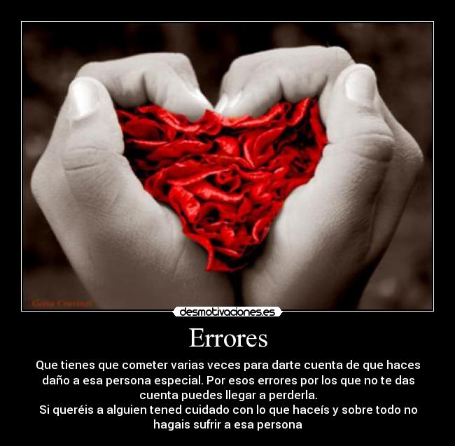 Errores - Que tienes que cometer varias veces para darte cuenta de que haces
daño a esa persona especial. Por esos errores por los que no te das
cuenta puedes llegar a perderla.
Si queréis a alguien tened cuidado con lo que haceís y sobre todo no
hagais sufrir a esa persona