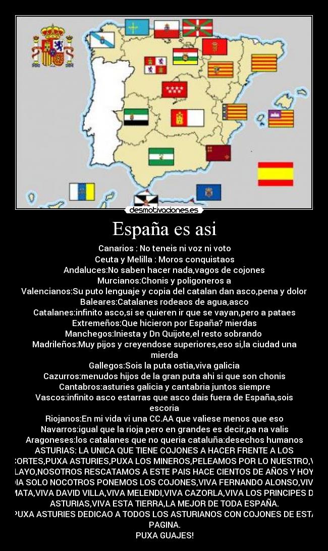 España es asi - Canarios : No teneis ni voz ni voto
Ceuta y Melilla : Moros conquistaos
Andaluces:No saben hacer nada,vagos de cojones
Murcianos:Chonis y poligoneros a
Valencianos:Su puto lenguaje y copia del catalan dan asco,pena y dolor
Baleares:Catalanes rodeaos de agua,asco
Catalanes:infinito asco,si se quieren ir que se vayan,pero a pataes
Extremeños:Que hicieron por España? mierdas
Manchegos:Iniesta y Dn Quijote,el resto sobrando 
Madrileños:Muy pijos y creyendose superiores,eso si,la ciudad una
mierda
Gallegos:Sois la puta ostia,viva galicia
Cazurros:menudos hijos de la gran puta ahi si que son chonis
Cantabros:asturies galicia y cantabria juntos siempre
Vascos:infinito asco estarras que asco dais fuera de España,sois
escoria
Riojanos:En mi vida vi una CC.AA que valiese menos que eso
Navarros:igual que la rioja pero en grandes es decir,pa na valis
Aragoneses:los catalanes que no queria cataluña:desechos humanos
ASTURIAS: LA UNICA QUE TIENE COJONES A HACER FRENTE A LOS
RECORTES,PUXA ASTURIES,PUXA LOS MINEROS,PELEAMOS POR LO NUESTRO,VIVA
PELAYO,NOSOTROS RESCATAMOS A ESTE PAIS HACE CIENTOS DE AÑOS Y HOY EN
DIA SOLO NOCOTROS PONEMOS LOS COJONES,VIVA FERNANDO ALONSO,VIVA
MATA,VIVA DAVID VILLA,VIVA MELENDI,VIVA CAZORLA,VIVA LOS PRINCIPES DE
ASTURIAS,VIVA ESTA TIERRA,LA MEJOR DE TODA ESPAÑA.
PUXA ASTURIES DEDICAO A TODOS LOS ASTURIANOS CON COJONES DE ESTA
PAGINA.
PUXA GUAJES!