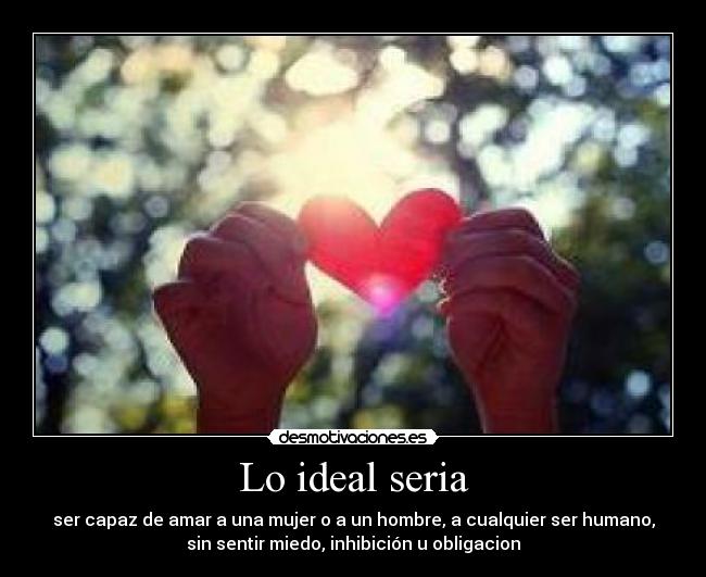 Lo ideal seria - ser capaz de amar a una mujer o a un hombre, a cualquier ser humano,
sin sentir miedo, inhibición u obligacion
