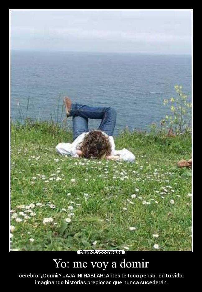 Yo: me voy a domir - cerebro: ¿Dormir? JAJA ¡NI HABLAR! Antes te toca pensar en tu vida,
imaginando historias preciosas que nunca sucederán.