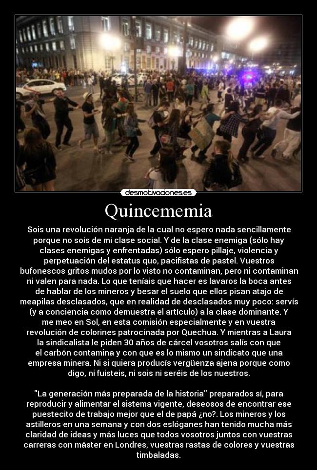 Quincememia - Sois una revolución naranja de la cual no espero nada sencillamente
porque no sois de mi clase social. Y de la clase enemiga (sólo hay
clases enemigas y enfrentadas) sólo espero pillaje, violencia y
perpetuación del estatus quo, pacifistas de pastel. Vuestros
bufonescos gritos mudos por lo visto no contaminan, pero ni contaminan
ni valen para nada. Lo que teníais que hacer es lavaros la boca antes
de hablar de los mineros y besar el suelo que ellos pisan atajo de
meapilas desclasados, que en realidad de desclasados muy poco: servís
(y a conciencia como demuestra el artículo) a la clase dominante. Y
me meo en Sol, en esta comisión especialmente y en vuestra
revolución de colorines patrocinada por Quechua. Y mientras a Laura
la sindicalista le piden 30 años de cárcel vosotros salís con que
el carbón contamina y con que es lo mismo un sindicato que una
empresa minera. Ni si quiera producís vergüenza ajena porque como
digo, ni fuisteis, ni sois ni seréis de los nuestros.

La generación más preparada de la historia preparados sí, para
reproducir y alimentar el sistema vigente, deseosos de encontrar ese
puestecito de trabajo mejor que el de papá ¿no?. Los mineros y los
astilleros en una semana y con dos eslóganes han tenido mucha más
claridad de ideas y más luces que todos vosotros juntos con vuestras
carreras con máster en Londres, vuestras rastas de colores y vuestras
timbaladas.