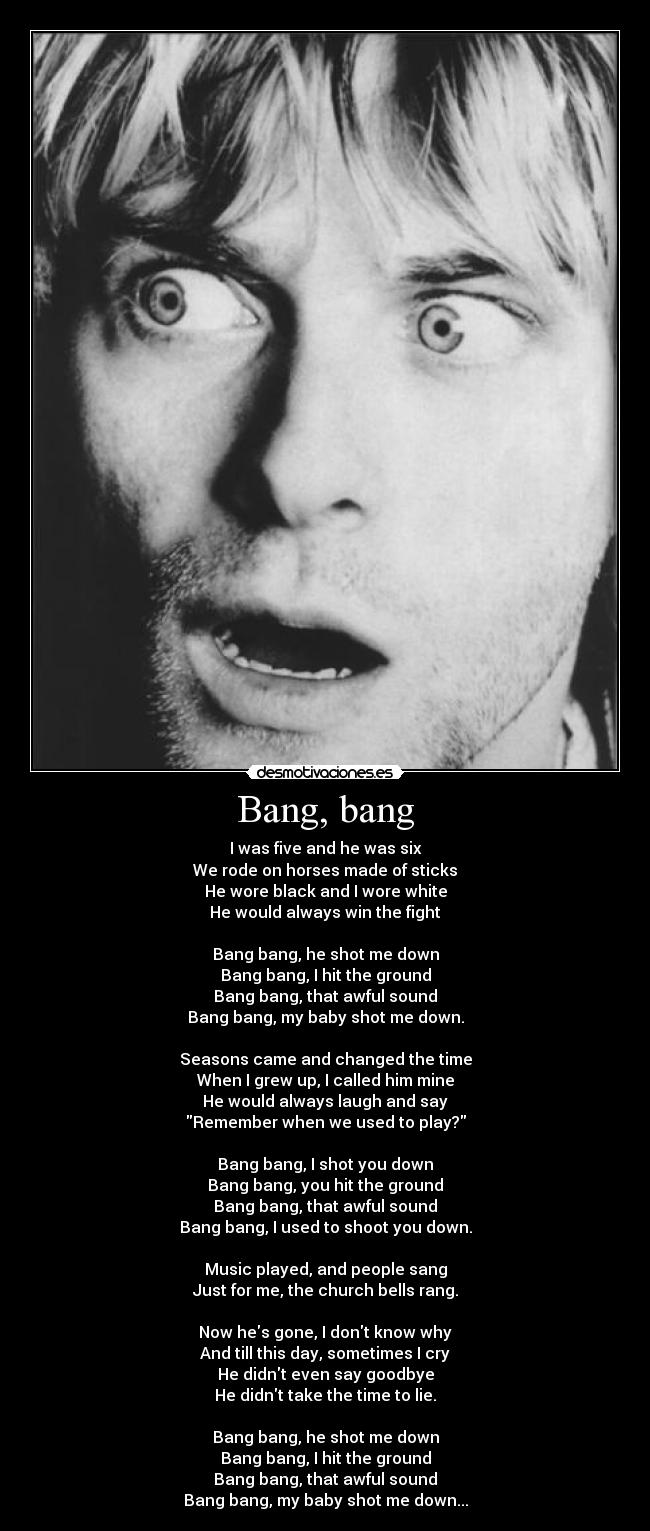 Bang, bang - I was five and he was six
We rode on horses made of sticks
He wore black and I wore white
He would always win the fight

Bang bang, he shot me down
Bang bang, I hit the ground
Bang bang, that awful sound
Bang bang, my baby shot me down.

Seasons came and changed the time
When I grew up, I called him mine
He would always laugh and say
Remember when we used to play?

Bang bang, I shot you down
Bang bang, you hit the ground
Bang bang, that awful sound
Bang bang, I used to shoot you down.

Music played, and people sang
Just for me, the church bells rang.

Now hes gone, I dont know why
And till this day, sometimes I cry
He didnt even say goodbye
He didnt take the time to lie.

Bang bang, he shot me down
Bang bang, I hit the ground
Bang bang, that awful sound
Bang bang, my baby shot me down...