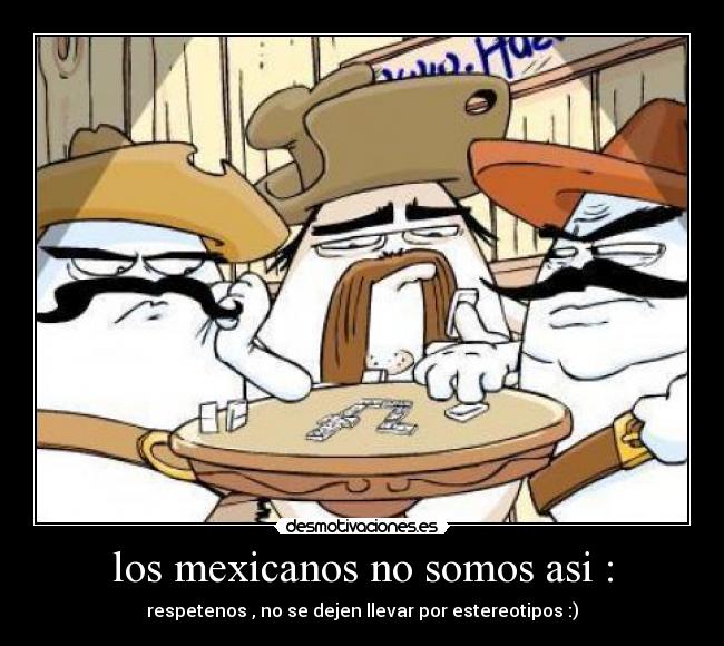 los mexicanos no somos asi : - respetenos , no se dejen llevar por estereotipos :)