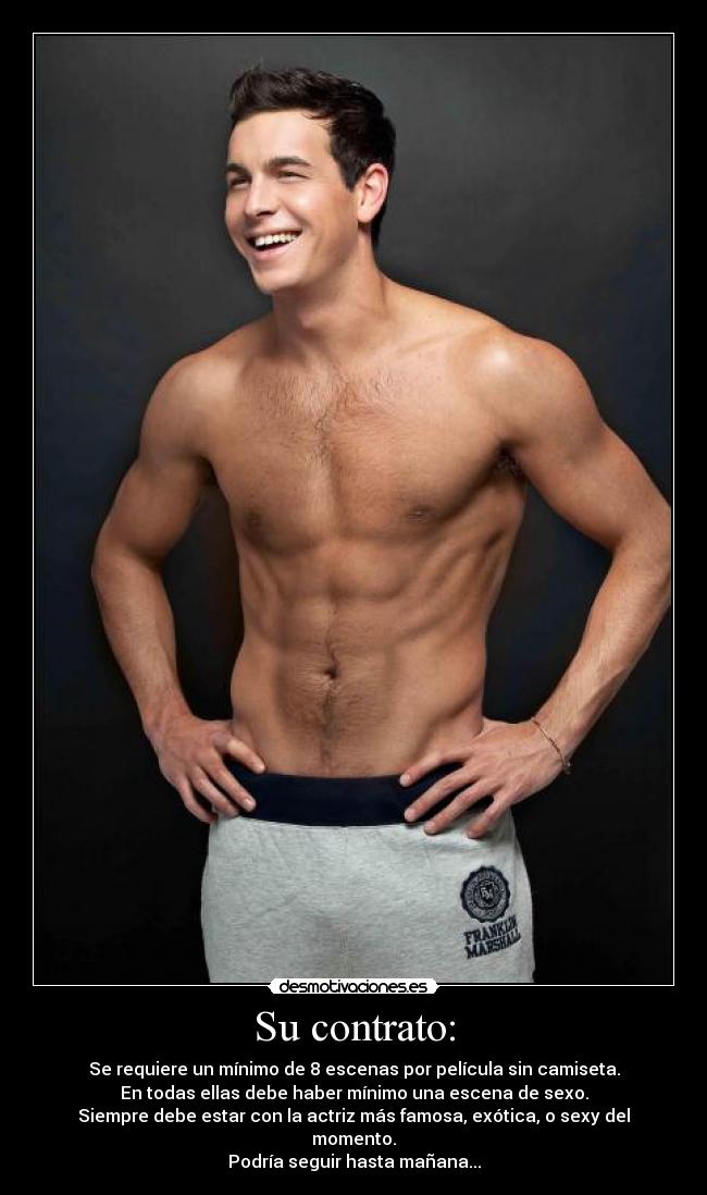 Su contrato: - Se requiere un mínimo de 8 escenas por película sin camiseta.
En todas ellas debe haber mínimo una escena de sexo.
Siempre debe estar con la actriz más famosa, exótica, o sexy del momento.
Podría seguir hasta mañana...
