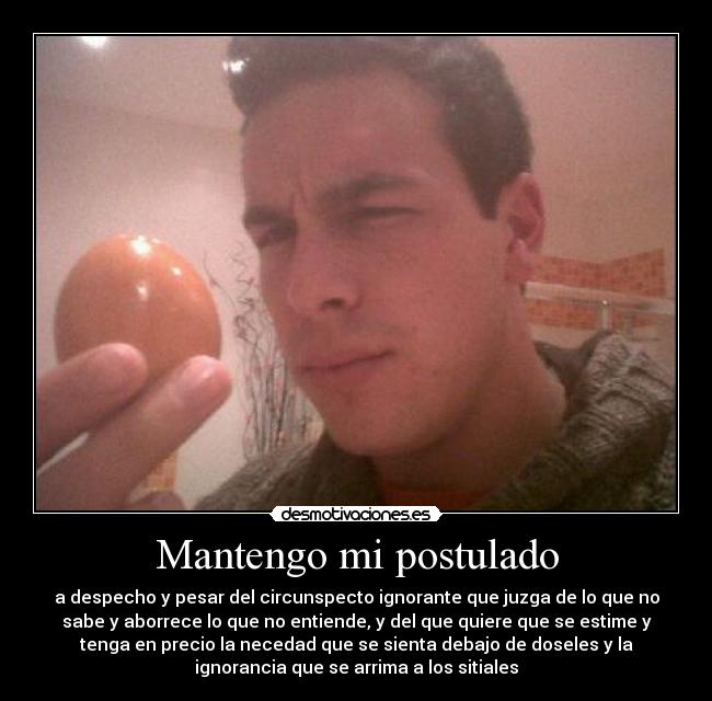 Mantengo mi postulado - a despecho y pesar del circunspecto ignorante que juzga de lo que no
sabe y aborrece lo que no entiende, y del que quiere que se estime y
tenga en precio la necedad que se sienta debajo de doseles y la
ignorancia que se arrima a los sitiales