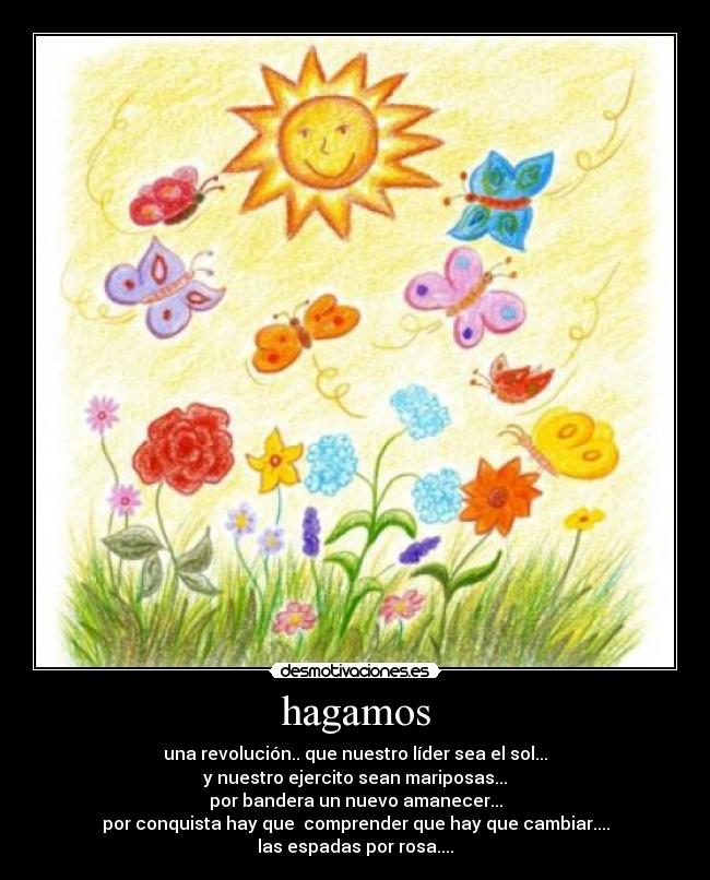 hagamos - una revolución.. que nuestro líder sea el sol...
y nuestro ejercito sean mariposas...
por bandera un nuevo amanecer...
por conquista hay que comprender que hay que cambiar....
las espadas por rosa....