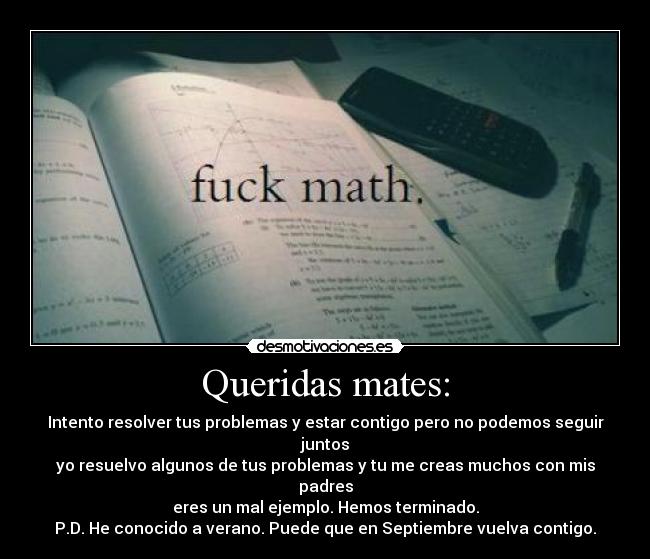 Queridas mates: - Intento resolver tus problemas y estar contigo pero no podemos seguir juntos
yo resuelvo algunos de tus problemas y tu me creas muchos con mis padres
eres un mal ejemplo. Hemos terminado.
P.D. He conocido a verano. Puede que en Septiembre vuelva contigo.