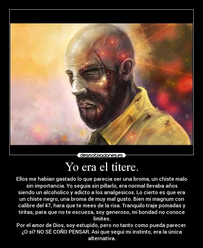 Yo era el títere. - Ellos me habian gastado lo que parecia ser una broma, un chiste malo
sin importancia. Yo seguia sin pillarlo, era normal llevaba años
siendo un alcoholico y adicto a los analgesicos. Lo cierto es que era
un chiste negro, una broma de muy mal gusto. Bien mi magnum con
calibre del 47, hara que te mees de la risa. Tranquilo traje pomadas y
tiritas, para que no te escueza, soy generoso, mi bondad no conoce
limites.
Por el amor de Dios, soy estupido, pero no tanto como pueda parecer.
¿O si? NO SÉ COÑO PENSAR. Asi que segui mi instinto, era la única
alternativa.