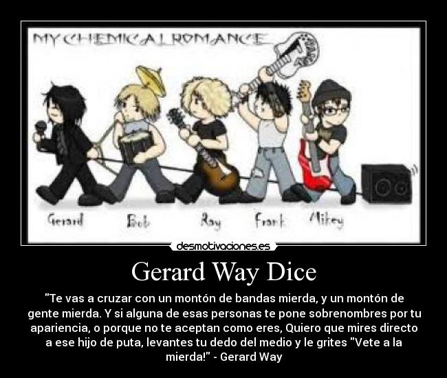 Gerard Way Dice - Te vas a cruzar con un montón de bandas mierda, y un montón de
gente mierda. Y si alguna de esas personas te pone sobrenombres por tu
apariencia, o porque no te aceptan como eres, Quiero que mires directo
a ese hijo de puta, levantes tu dedo del medio y le grites Vete a la
mierda! - Gerard Way