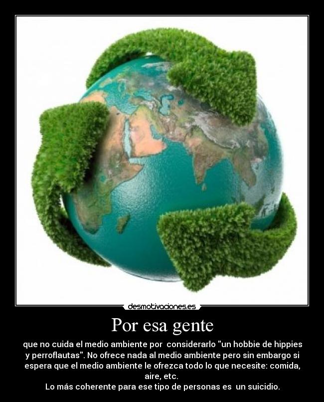 Por esa gente - que no cuida el medio ambiente por  considerarlo un hobbie de hippies
y perroflautas. No ofrece nada al medio ambiente pero sin embargo si
espera que el medio ambiente le ofrezca todo lo que necesite: comida,
aire, etc. 
Lo más coherente para ese tipo de personas es  un suicidio.