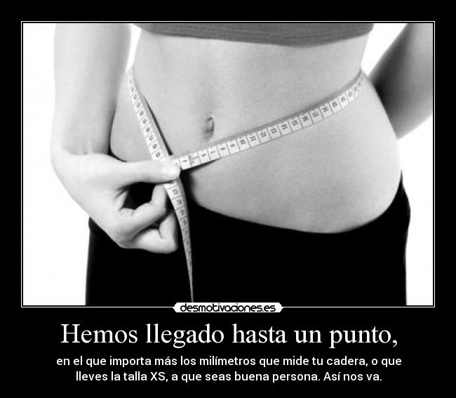 Hemos llegado hasta un punto, - en el que importa más los milímetros que mide tu cadera, o que
lleves la talla XS, a que seas buena persona. Así nos va.
