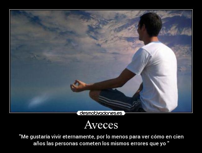 Aveces - Me gustaría vivir eternamente, por lo menos para ver cómo en cien
años las personas cometen los mismos errores que yo 