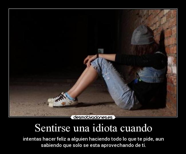 Sentirse una idiota cuando - intentas hacer feliz a alguien haciendo todo lo que te pide, aun
sabiendo que solo se esta aprovechando de ti.