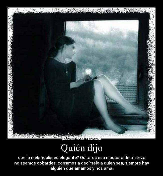 Quién dijo - que la melancolía es elegante? Quitaros esa máscara de tristeza
no seamos cobardes, corramos a decírselo a quien sea, siempre hay
alguien que amamos y nos ama.