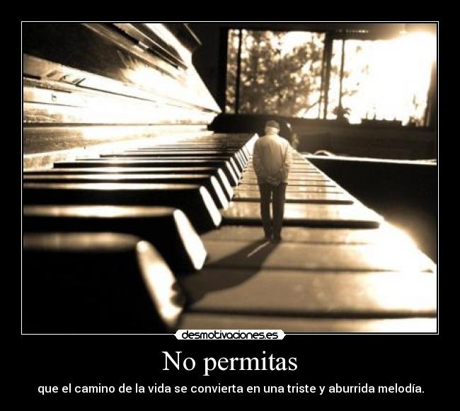 No permitas - que el camino de la vida se convierta en una triste y aburrida melodía.
