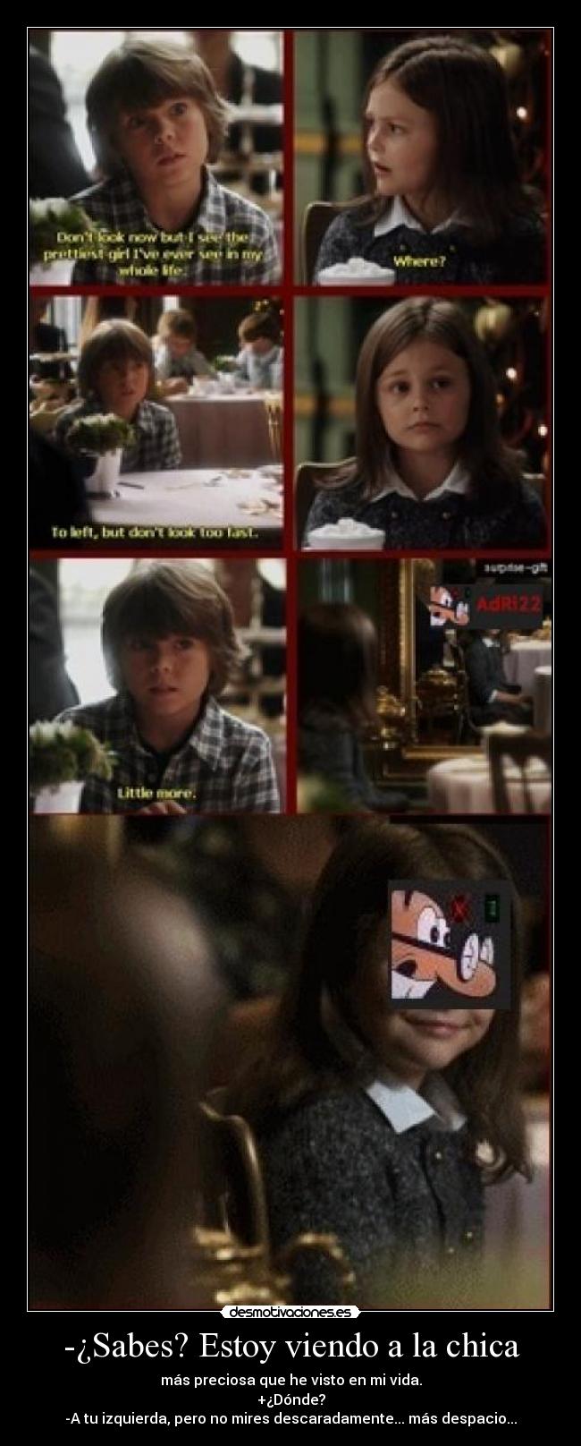 -¿Sabes? Estoy viendo a la chica - más preciosa que he visto en mi vida.
+¿Dónde?
-A tu izquierda, pero no mires descaradamente... más despacio...