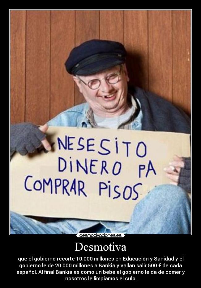Desmotiva - que el gobierno recorte 10.000 millones en Educación y Sanidad y el
gobierno le de 20.000 millones a Bankia y vallan salir 500 € de cada
español. Al final Bankia es como un bebe el gobierno le da de comer y
nosotros le limpiamos el culo.