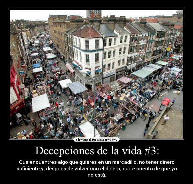 Decepciones de la vida #3: - Que encuentres algo que quieres en un mercadillo, no tener dinero
suficiente y, después de volver con el dinero, darte cuenta de que ya
no está.