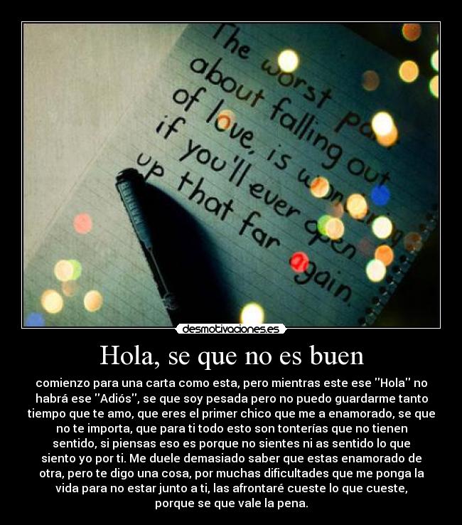 Hola, se que no es buen - comienzo para una carta como esta, pero mientras este ese Hola no
habrá ese Adiós, se que soy pesada pero no puedo guardarme tanto
tiempo que te amo, que eres el primer chico que me a enamorado, se que
no te importa, que para ti todo esto son tonterías que no tienen
sentido, si piensas eso es porque no sientes ni as sentido lo que
siento yo por ti. Me duele demasiado saber que estas enamorado de
otra, pero te digo una cosa, por muchas dificultades que me ponga la
vida para no estar junto a ti, las afrontaré cueste lo que cueste,
porque se que vale la pena.